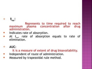    tmax:
                Represents to time required to reach
    maximum plasma concentration after drug
    administration.
   Indicates rate of absorption.
   At tmax, rate of absorption equals to rate of
    elimination.

   AUC:
      It is a measure of extent of drug bioavailability.
   Independent of route of administration.
   Measured by trapezoidal rule method.
 