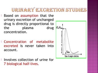    Based on assumption that the
    urinary excretion of unchanged
    drug is directly proportional to
    the         plasma         drug
    concentration.

   Concentration of metabolite
    excreted is never taken into
    account.

   Involves collection of urine for
    7 biological half-lives.
 