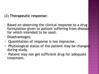 (2) Therapeutic response:

 Based on observing the clinical response to a drug
  formulation given to patient suffering from disease
  for which intended to be used.
 Disadvantages:
 Quantitation of response is too imprecise.
 Physiological status of the patient may be changed
  during study.
 Patient may not get sufficient drug for adequate
  treatment.
 