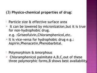 (3) Physico-chemical properties of drug:

 Particle size & effective surface area
 It can be lowered by micronization,but it is true
  for non-hydrophobic drug.
  e.g. :Griseofulvin,Chloramphenicol,etc.
 It is vice-versa for hydrophobic drug e.g.:
  Aspirin,Phenacetin,Phenobarbital.

Polymorphism & Amorphous
 Chloramphenicol palmitate A,B,C,out of these
 three polymorphic forms,B shows best availability.
 