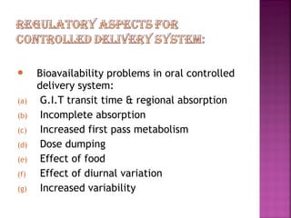      Bioavailability problems in oral controlled
      delivery system:
(a)    G.I.T transit time & regional absorption
(b)    Incomplete absorption
(c)    Increased first pass metabolism
(d)    Dose dumping
(e)    Effect of food
(f)    Effect of diurnal variation
(g)    Increased variability
 