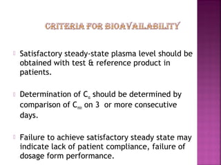    Satisfactory steady-state plasma level should be
    obtained with test & reference product in
    patients.

   Determination of Css should be determined by
    comparison of Cmin on 3 or more consecutive
    days.

   Failure to achieve satisfactory steady state may
    indicate lack of patient compliance, failure of
    dosage form performance.
 