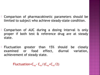    Comparison of pharmacokinetic parameters should be
    limited to subject who achieve steady-state condition.

   Comparison of AUC during a dosing interval is only
    proper if both test & reference drug are at steady
    state.

   Fluctuation greater than 15%           should be closely
    examined or food effect,               diurnal variation,
    achievement of steady state.

         Fluctuation=Cmax- Cmin/(Cmax+Cmin/2)
 