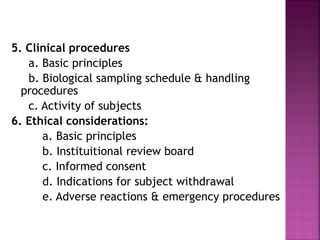 5. Clinical procedures
   a. Basic principles
   b. Biological sampling schedule & handling
  procedures
   c. Activity of subjects
6. Ethical considerations:
      a. Basic principles
      b. Instituitional review board
      c. Informed consent
      d. Indications for subject withdrawal
      e. Adverse reactions & emergency procedures
 