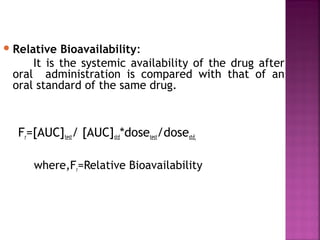  Relative Bioavailability:
     It is the systemic availability of the drug after
 oral administration is compared with that of an
 oral standard of the same drug.



  Fr=[AUC]test/ [AUC]std*dosetest/dosestd,

     where,Fr=Relative Bioavailability
 