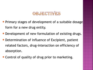  Primary   stages of development of a suitable dosage
 form for a new drug entity.
 Development    of new formulation of existing drugs.
 Determination    of influence of Excipient, patient
 related factors, drug-interaction on efficiency of
 absorption.
 Control   of quality of drug prior to marketing.
 
