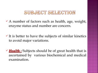    A number of factors such as health, age, weight,
    enzyme status and number are concern.

   It is better to have the subjects of similar kinetics
    to avoid major variations.

   Health : Subjects should be of great health that is
    ascertained by various biochemical and medical
    examination.
 
