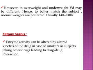 However, in overweight and underweight Vd may
be different. Hence, to better match the subject ,
normal weights are preferred. Usually 140-200lb




Enzyme Status :

 Enzyme activity can be altered by altered
kinetics of the drug in case of smokers or subjects
taking other drugs leading to drug-drug
interaction.
 