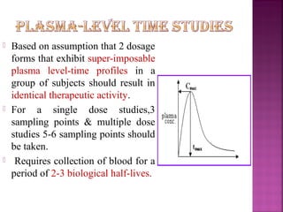   Based on assumption that 2 dosage
    forms that exhibit super-imposable
    plasma level-time profiles in a
    group of subjects should result in
    identical therapeutic activity.
   For a single dose studies,3
    sampling points & multiple dose
    studies 5-6 sampling points should
    be taken.
    Requires collection of blood for a
    period of 2-3 biological half-lives.
 