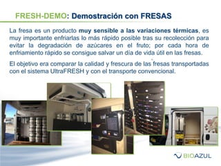La fresa es un producto muy sensible a las variaciones térmicas, es
muy importante enfriarlas lo más rápido posible tras su recolección para
evitar la degradación de azúcares en el fruto; por cada hora de
enfriamiento rápido se consigue salvar un día de vida útil en las fresas.
El objetivo era comparar la calidad y frescura de las fresas transportadas
con el sistema UltraFRESH y con el transporte convencional.
FRESH-DEMO: Demostración con FRESAS
 
