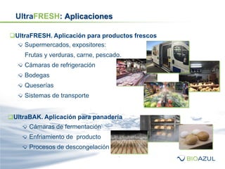 UltraFRESH: Aplicaciones
Supermercados, expositores:
Frutas y verduras, carne, pescado.
Cámaras de refrigeración
Bodegas
Queserías
Sistemas de transporte
UltraFRESH. Aplicación para productos frescos
UltraBAK. Aplicación para panadería
Cámaras de fermentación
Enfriamiento de producto
Procesos de descongelación
 