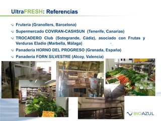 UltraFRESH: Referencias
Frutería (Granollers, Barcelona)
Supermercado COVIRAN-CASHSUN (Tenerife, Canarias)
TROCADERO Club (Sotogrande, Cádiz), asociado con Frutas y
Verduras Eladio (Marbella, Málaga)
Panadería HORNO DEL PROGRESO (Granada, España)
Panadería FORN SILVESTRE (Alcoy, Valencia)
 