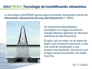 La tecnología UltraFRESH genera agua finamente nebulizada a través de
vibraciones ultrasónicas de muy alta frecuencia (> 1MHz)
Un transductor piezoeléctrico
sumergido en el agua convierte la
energía eléctrica aplicada en vibración
mecánica de alta frecuencia.
El agua, por su masa, no es capaz de
seguir esta oscilación mecánica y crea
una onda de compresión y una
sucesiva de depresión, durante la cual
el agua cavita provocando una niebla
muy fina.
UltraFRESH: Tecnología de humidificación ultrasónica
 