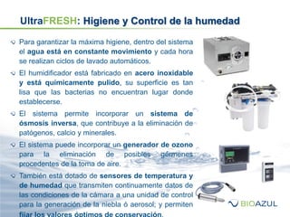 Para garantizar la máxima higiene, dentro del sistema
el agua está en constante movimiento y cada hora
se realizan ciclos de lavado automáticos.
El humidificador está fabricado en acero inoxidable
y está químicamente pulido, su superficie es tan
lisa que las bacterias no encuentran lugar donde
establecerse.
El sistema permite incorporar un sistema de
ósmosis inversa, que contribuye a la eliminación de
patógenos, calcio y minerales.
El sistema puede incorporar un generador de ozono
para la eliminación de posibles gérmenes
procedentes de la toma de aire.
También está dotado de sensores de temperatura y
de humedad que transmiten continuamente datos de
las condiciones de la cámara a una unidad de control
para la generación de la niebla ó aerosol; y permiten
UltraFRESH: Higiene y Control de la humedad
 