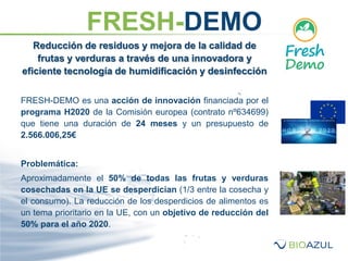Reducción de residuos y mejora de la calidad de
frutas y verduras a través de una innovadora y
eficiente tecnología de humidificación y desinfección
FRESH-DEMO es una acción de innovación financiada por el
programa H2020 de la Comisión europea (contrato nº634699)
que tiene una duración de 24 meses y un presupuesto de
2.566.006,25€
Problemática:
Aproximadamente el 50% de todas las frutas y verduras
cosechadas en la UE se desperdician (1/3 entre la cosecha y
el consumo). La reducción de los desperdicios de alimentos es
un tema prioritario en la UE, con un objetivo de reducción del
50% para el año 2020.
FRESH-DEMO
 