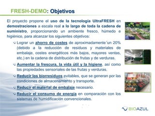 FRESH-DEMO: Objetivos
El proyecto propone el uso de la tecnología UltraFRESH en
demostraciones a escala real a lo largo de toda la cadena de
suministro, proporcionando un ambiente fresco, húmedo e
higiénico, para alcanzar los siguientes objetivos:
Lograr un ahorro de costes de aproximadamente un 20%
(debido a la reducción de residuos y materiales de
embalaje, costes energéticos más bajos, mayores ventas,
etc.) en la cadena de distribución de frutas y de verduras.
Aumentar la frescura, la vida útil y la higiene, así como
las propiedades sensoriales de las frutas y verduras.
Reducir los biorresiduos evitables, que se generan por las
condiciones de almacenamiento y transporte.
Reducir el material de embalaje necesario.
Reducir el consumo de energía en comparación con los
sistemas de humidificación convencionales.
 