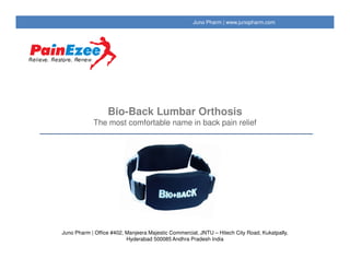 Bio-Back Lumbar Orthosis
The most comfortable name in back pain relief
Painezee | www.painezee.com
Juno Pharm | Office #402, Manjeera Majestic Commercial, JNTU – Hitech City Road, Kukatpally,
Hyderabad 500085 Andhra Pradesh India
 