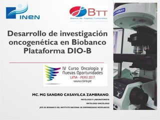 Desarrollo de investigación
oncogenética en Biobanco
Plataforma DIO-B
MC. MG SANDRO CASAVILCA ZAMBRANO.
PATÓLOGOY LABORATORISTA
PATÓLOGO ONCÓLOGO
JEFE DE BIOBANCO DEL INSTITUTO NACIONAL DE ENFERMEDADES NEOPLASICASJEFE DE BIOBANCO DEL INSTITUTO NACIONAL DE ENFERMEDADES NEOPLASICAS
 
