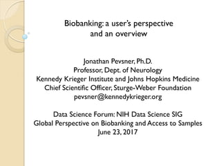 Biobanking: a user’s perspective
and an overview
Jonathan Pevsner, Ph.D.
Professor, Dept. of Neurology
Kennedy Krieger Institute and Johns Hopkins Medicine
Chief Scientific Officer, Sturge-Weber Foundation
pevsner@kennedykrieger.org
Data Science Forum: NIH Data Science SIG
Global Perspective on Biobanking and Access to Samples
June 23, 2017
 