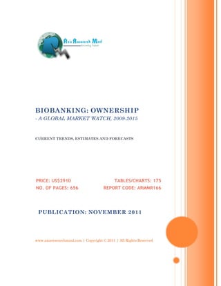 BIOBANKING: OWNERSHIP
- A GLOBAL MARKET WATCH, 2009-2015


CURRENT TRENDS, ESTIMATES AND FORECASTS




PRICE: US$2910                             TABLES/CHARTS: 175
NO. OF PAGES: 656                    REPORT CODE: ARMMR166




 PUBLICATION: NOVEMBER 2011




www.axisresearchmind.com | Copyright © 2011 | All Rights Reserved
 