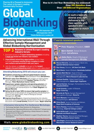 Pharma IQ is Pleased to Announce                              Now in it’s 3rd Year Biobanking has welcomed:
The Latest in Europe’s Leading
                                                                                     Over 200 Attendees from
Commercially Focused




Global
                                                                            Over 140 Different Organisations



                                                                                              “     In such a topically



Biobanking
                                                                                                    diverse area, IQPC
                                                                                                    delivered a top
                                                                                                    class agenda with             “
                                                                                                    speakers and



2O1O
                                                                                                    delegates to match
                                   Conference: 28th - 29th September 2010
                                   Workshop Day: 27th September 2010
                                                                                                    Qiagen
                                   Venue: Thistle Marble Arch, London, UK


Advancing International R&D Through                                           17 world-renowned speakers:
Effective Sample Management and                                               INTERNATIONAL ADVISORY BOARD:

Global Biobanking Harmonisation                                                           Peter Riegman, President, ISBER

TOP 3            Reasons to attend Europe’s leading
                 industry forum:
                                                                                          Björn Dahllöf, Global Biobank
                                                                                          Head, AstraZeneca
1. Exclusive access to 17 expert biobanking speakers including
   7 must see brand new industry case studies!                                            Aleks Davis, Head of Biological
2. Unparalleled networking opportunities across 3 days                                    Sample Management, Eli Lilly
   including exclusive evening drinks reception to make
   new contacts and benchmark with your peers                                      Manuel Morente, Head of Tumour Bank Unit,
                                                                                   Spanish National Cancer Centre
3. Join the debate on LinkedIn to be part of the largest
   industry-focused biobanking event before it even takes place!                   Glyn Stacey, Director, UK Stem Cell Bank
                                                                                   Mark Divers, Head of Biobank, Karolinska Institute
Attending Biobanking 2010 will ensure you can:                                     Amelia Wall Warner, Head of Clinical
  Establish and develop an efficient global biobank network                        Pharmacogenomics and Clinical Specimen
  with tips from Björn Dahllöf, Global Biobank Head, AstraZeneca                   Management, Merck Research Laboratories
  Recover costs more effectively with insights on making better                    Andreas Koehler, Global Head Clinical
  use of available resources from Heather Thorne, KConFab
  Manager, Peter MacCallum Cancer Centre                                           Pharmacogenetics, Boehringer-Ingelheim
  Expand your sample collection and operating potential with                       Laurie Overton, Manager, Fermentation Facility,
  the latest ISBER and BBMRI plans for future global biobank                       GlaxoSmithKline
  harmonisation and standardisation from Peter Riegman and
  Manuel Morente                                                                   Arndt Schmitz, Leader of Biobank,
  Refine the QC of your SOPs to ensure high quality samples for                    Bayer-Schering
  identification of new targets for drug discovery and development                 Gerardo de Pierro, Sample Management
  research with Aleks Davis, Head of Biological Sample                             and Logistics Manager, Novartis
  Management, Eli Lilly
  Improve drug efficacy by integrating biobanking into industry                    Chris Womack, Principal Clinical
  biomarker research to identify new biomarkers from your samples:                 Histopathologist, AstraZeneca
  discussion led by Arndt Schmitz, Biobank Leader, Bayer-Schering
                                                                                   Rivka Ravid, Senior Scientist and Advisor,
                                                                                   Royal Dutch Academy of Sciences
4 Exclusive Interactive Pre-Conference Workshops:
A: Technology Spotlight: Real Solutions for Biobanking                             Gerry Thomas, Professor of Molecular
B: Optimising Your Operating Efficiency with an Effective IT Infrastructure        Pathology, Imperial College London
C: Potentials and Pitfalls in Establishing a Global Network to Identify            Aoife McDermott, Senior Medical Scientist,
   Biospecimens for Research                                                       Adelaide and Meath Hospital
D: Building an Internal Pharma Biobank to support Drug Discovery and
   Development                                                                     Heather Thorne, National kConFab Manager,
                   See inside for more details and package discounts…              Peter MacCallum Cancer Centre
                                                                                   Jane Rogan, Biobank Business Manager,
 Visit: www.globalbiobanking.com                                                   Manchester Cancer Research Centre


Sponsors &
                                                             +44 (0)20 7368 9300         +44 (0)20 7368 9301       enquire@iqpc.co.uk
Exhibitors
 