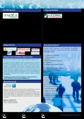 CD-ROM Sponsor                                                                       Featured Exhibitor




Nexus Biosystems provides high-integrity solutions for demanding Life               Liconic AG is a major manufacturer and supplier of automated storage
Science applications. From Sample Storage to Sample Analysis, Nexus                 systems and environmental chambers for small and large scale sample
provides high-performance products and services to high-value discovery             storage. In 2009, Liconic successfully installed their first -80°C Storage
laboratories. Nexus provides the Universal Store line of Automated Biological       System and have since installed several further systems which can
and Chemical Compound Sample Storage, for highly-modular and expandable             offer capacities ranging from 1 million to 10 million samples. This offers
systems from -80°C, -20°C and ambient environments. Nexus manufactures              an exceptionally high degree of reliability in this relatively new field of
and sells its’ XPeel Automated Seal-Removal Systems enabling highly-                automated -80°C storage systems. Liconic provides solutions that eliminate
automated systems to run unattended. Nexus markets the Aurora Microplate            repetitive tasks, by automating what have previously been manual processes,
Products for sensitive fluorescence and cellular-imaging applications in the        implementing effective sample management, storage solutions.
world’s leading assay development and screening settings.
                                                                                    Liconic UK Ltd                          Phone:    0044 (0) 1618752542
European Office:                         Phone: +49 8171 380711                     Warren Bruce Court                      Fax:      0044 (0) 1618752540
NEXUS Biosystems GmbH                    Fax:      +49 8171 380712                  Warren Bruce Road                       Mobile:   0044 (0) 7500214061
Alpenstrasse 76                          Sales:    sales@nexusbio.com               Trafford Park                           Email:    lco@liconic.co.uk
82538 Geretsried                         General Inquiry: info@nexusbio.com
Germany



 Media Partners                                                                     Who Should Attend?
                                                                                    Senior Vice President, Vice President, Executive
                                                                                    Director, Director, Associate Director, Head and
                                                                                    Manager from:

                                                                                    • Independent Biobanks
 Sponsorship & Exhibition Opportunities                                             • Pharmaceutical
                                                                                    • Biotech
 Maximise Your Involvement: Sponsorship and Exhibition Opportunities
                                                                                    • Medical Research Institute
 The Pharma IQ Global Biobanking 2010 conference will be the perfect                • Academia
 platform for service providers to meet senior-level decision makers in
 the pharmaceutical/biopharmaceutical industry implementing specific                • Related government officials
 storage, IT, automation, CRO, sample processing, sample analysis,
 coding and tracking solutions and services. Contact Pharma IQ to discuss           In the following departments:
 how to position your company in front of our participants who are keen
 to learn more about today’s technologies and services including decision           • Research & Development
 makers and Heads of biobanks, biorepositories, tissue banks, DNA banks             • Biobanking
 and sample management from industry, research institutes, hospitals
                                                                                    • Biorepository
 and academia.
                                                                                    • Biological Sample Management
 To profile your company at this event please contact Gal Cohen on                  • Biosample Management
 +44 207 368 9300 or email sponsorship@iqpc.co.uk
                                                                                    • Pharmacogenomics
                                                                                    • Pathology
 About Pharma IQ
                                                                                    • Genomics
                                                                                    • Translational Medicine
                                                                                    • Personalised Medicine
                                                                                    • Lab Management
 Become a member of Pharma IQ and receive complimentary access to
 resources that will keep you at the forefront of industry change.                  • Inventory Management
 You will receive access to our growing library of multi-media presentations        • Molecular Technologies
 from industry leaders, an email newsletter updating you on new content
                                                                                    • Biologics Research
 that has been added, free aggregated news feed from over 1000 global
 news sources tracking your industry and special member only discounts              • Data Privacy/Protection/Security Officers
 on events.                                                                         • Quality Control and Quality Management
 Become a member here:
                                                                                    • PI Department
 Web: www.pharma-iq.com
 Phone: +44 (0) 207 368 9300




       +44 (0)20 7368 9300                     +44 (0)20 7368 9301                      enquire@iqpc.co.uk         www.globalbiobanking.com
 