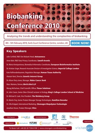 Biobanking
 Conference 2010
  Analysing the trends and understanding the complexities of biobanking

4th - 5th February 2010, Earls Court Conference Centre, London, UK                                    BOOK NOW!

 Key Speakers
 Julie Corfield, R&D Site Biobank Head, Astrazeneca

 Anne Bahr, R&D Data Privacy Coordinator, Sanofi-Aventis

 Dr. Maria Krestyaninova, Biomedical Informatics Coordinator, European Bioinformatics Institute

 Dr. Kristian Unger, Research Associate Division of Investigative Science, Imperial College London

 Kate Rolfvondenbaumen, Regulation Manager, Human Tissue Authority

 Alastair Kent, Director, Genetic Interest Group

 Dr. Alison Parry-Jones, Manager, Wales Cancer Bank

 Marc Martens, Partner, Bird & Bird LLP

 Morag McFarlane, Chief Scientific Officer, Tissue Solutions

 Dr. John Cason, Senior (Non-Clinical) Lecturer in Virology, King’s College London School of Medicine

 Dr. Michael D. Leek, Vice President, The Weinberg Group

 Dr. Martin Frey, Senior Product Manager Storage Technologies, Hamilton Bonaduz

 Dr. Ulla Krüppel, International Marketing, Chemagen Biopolymer-Technologie

 Jonathan Horan, Product Manager, Vitro



  Silver Sponsor                                                             Associate Sponsors   R




                                 Driving the Industry Forward | www.futurepharmaus.com                      Organised By
Media Partners



      To Book Call: +44 (0) 20 7336 6100 | www.visiongain.com/biobanking
 