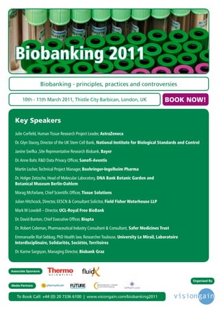 Biobanking 2011
                     Biobanking - principles, practices and controversies

       10th - 11th March 2011, Thistle City Barbican, London, UK                              BOOK NOW!


  Key Speakers
  Julie Corfield, Human Tissue Research Project Leader, AstraZeneca

  Dr. Glyn Stacey, Director of the UK Stem Cell Bank, National Institute for Biological Standards and Control

  Janine Swifka ,Site Representative Research Biobank, Bayer

  Dr. Anne Bahr, R&D Data Privacy Officer, Sanofi-Aventis

  Martin Locher, Technical Project Manager, Boehringer-Ingelheim Pharma

  Dr. Holger Zetzsche, Head of Molecular Laboratory, DNA Bank Botanic Garden and
  Botanical Museum Berlin-Dahlem

  Morag McFarlane, Chief Scientific Officer, Tissue Solutions

  Julian Hitchcock, Director, EESCN & Consultant Solicitor, Field Fisher Waterhouse LLP

  Mark W Lowdell – Director, UCL-Royal Free BioBank

  Dr. David Bunton, Chief Executive Officer, Biopta

  Dr. Robert Coleman, Pharmaceutical Industry Consultant & Consultant, Safer Medicines Trust

  Emmanuelle Rial-Sebbag, PhD Health law, Researcher Toulouse, University Le Mirail, Laboratoire
  Interdisciplinaire, Solidarités, Sociétés, Territoires

  Dr. Karine Sargsyan, Managing Director, Biobank Graz



Associate Sponsors


                                      Driving the Industry Forward | www.futurepharmaus.com
                                                                                                         Organised By
Media Partners


   To Book Call: +44 (0) 20 7336 6100 | www.visiongain.com/biobanking2011
 