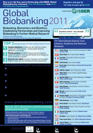 Now in it’s 4th Year and in Partnership with ISBER, Global                                                      Register and pay by
Biobanking has welcomed: Over 250 Attendees from Over
175 Different Organisations
                                                                                                                1st July to save up to £400

                                                                                                             In partnership




Biobanking, Biomarkers and Bioethics:
Establishing Partnerships and Improving                                                                  Excellent content - very valuable
Biobanking to Further Medical Research                                                                   National Cancer Institute
Conference:	27th-28th	September
Biomarkers	&	Personalised	Healthcare	Focus	Day:	29th	September
Venue: Thistle Marble Arch, London, UK
                                                                                                     19+ International Experts from
 TOP 3 Reasons to attend Europe’s leading industry forum:                                            Industry, Academia and National
        Exclusive experiences and brand new case studies from industry,                              Biobanks
        academia and national biobanks – bringing together all the key
        stakeholders in one location                                                                     Amelia Warner, Head of Clinical Pharmacogenetics, Merck
                                                                                                         and the I-PWG
        Officially partnered with ISBER to bring you the best programme,
        speakers and expertise. Come away with real take-home messages you                               Xavier Briand, Team Leader, Biobank, Novartis
        can use as soon as you get back!
                                                                                                         Anne Bahr, Deputy R&D and Data Privacy Officer,
        Brand new must-attend Focus Day on Biomarkers and Personalised                                   sanofi-aventis
        Healthcare brings even more networking and learning opportunities!
                                                                                                         Arndt Schmitz, Senior Scientist, Bayer
  Attending Biobanking 2011 will ensure you can:                                                         Bas de Jong, Biobank Manager, Erasmus MC Tissue Bank
                                                                                                         and ISBER
      Improve sample storage capabilities and quality through collaboration with new
      expertise from Frans van der Horst, Chair, Dutch Collaborative Biobank and Georges                 Delphine Lagarde, Head of Biorepository, Roche
      Dagher of INSERM and the BBMRI
                                                                                                         Gillian Ellison, Tumour Genetics Capability Manager,
      Enable greater sharing of data and specimens and improve biomarker research by                     AstraZeneca
      establishing international biobanking standards and procedures with insights from Kim Myers,
                                                                                                         Agostino Steffan, Director Clinical Pathology Unit, National
      Director, U.S. National Cancer Institute
                                                                                                         Cancer Institute (Italy)
      Establish, develop and maintain a coordinated global biobanking network with new
                                                                                                         Martin Armstrong, Associate Director, Translational
      case studies from Xavier Briand, Team Leader, Biobank, Novartis and Delphine Lagarde,              Medicine, Shire Pharmaceuticals
      Head of Basel Sample Repository, Roche
                                                                                                         Ruth Chadwick, Council Member, HUGO and Professor at
      Successfully navigating the bioethical complexities and constraints of sample                      Cardiff University
      collection and management to drive international harmonisation and enhance public
      education, with examples and experiences from international bioethics experts Dr. Nik Zeps,        Nik Zeps, Research Group Leader, St John of God
      Prof. Ruth Chadwick and Prof. Bartha Knoppers                                                      Healthcare
      Increase the effectiveness of medical and biomarker research by improving sample                   Georges Dagher, Deputy Director, Clinical Research, INSERM
      quality through careful sourcing and management; discussions led by Bayer, AstraZeneca             and Leader of Funding & Financing at BBMRI
      and Merck
                                                                                                         Antje Stratmann, Scientist, Bayer
  www.globalbiobanking.com                                                                               Emma Donald, Senior Research Scientist, AstraZeneca

    New for 2011: Biomarkers and Personalised                                                            Bartha Knoppers, Director, Centre of Genomics and Policy,
                                                                                                         McGill University
    Healthcare Focus Day
                                                                                                         Vincenzo Canzonieri, Co-Director, National Cancer
    Effective biomarker research is not only key to better medical
                                                                                                         Institute (Italy)
    development but also the gateway to personalised healthcare.
    That’s why this year’s event brings you:                                                             Kim Myers, Program Manager, U.S. National Cancer Institute
    •	 5	exclusive	plenary	sessions	dedicated	to	biomarkers	&	person	          	
       alised healthcare                                                                                 Frans van der Horst, Chair, Dutch Collaborative Biobank
    •	 An	open	panel	discussion	with	the	day’s	international	Speaker	faculty
    •	 Networking	opportunities	with	peers	and	experts	in	this	important	field                           Lorenzo Memeo, Director of Pathology, Mediterranean
                                                                                                         Institute of Oncology

Sponsors                                                                  +44 (0)20 7368 9300            +44 (0)20 7368 9301                 enquire@iqpc.co.uk
 