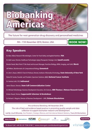 Biobanking
     Americas
        The future for next generation drug discovery and personalised medicines


                      9th - 11th November 2010, Boston, USA                                              BOOK NOW!
 

     Key Speakers
     Dr.MarcAllard,ResearchMicrobiologist,CenterforFoodSafetyandAppliedNutrition, FDA

     Dr.AdelLaoui,Director,HealthcareTechnologiesAgingTherapeuticStrategicUnit,Sanoﬁ-aventis

     BrendaYanak,WestPointITSiteHeadandAccountManager,FranchiseBiology,siRNA,Imaging,andGeM, Merck

     JeffMilton,BioinformaticsComputationalBiology,Genentech

     Dr.JohnG.Baust,UNESCOChairProfessor,Director,InstituteofBiomedicalTechnology, State University of New York

     ElaineW.Gunter,FounderandPresident,SpecimenSolutions,LLC, National Cancer Institute

     Dr.HartmutJuhl,CEO,Indivumed

     JamesEliason,Director, Stem Cell Commercialization Center

     Dr.MichaelHehenberger,BusinessDevelopmentExecutive,LifeSciences, IBM Thomas J. Watson Research Center

     KristenRosati,Partner,Coppersmith Schermer  Brockelman

     Dr.RichardJ.Maguire,DirectorofBusinessDevelopment–LIMS,Ocimum Biosolutions



                                       Pre-conference Workshop, 9th November 2010
             The role of best and evidence based practice in promoting quality sample and data
                         collection to support biomarker research and development
Led By: Lisa B Miranda, Vice President, Strategic Alliances and International Biobank Relations, Trans-Hit Biomarkers

                                          Driving the Industry Forward | www.futurepharmaus.com




                                                                                                                         Organised By
Media Partners



To Book Call: +44 (0) 20 7336 6100 | www.visiongain.com/biobankingamericas
 