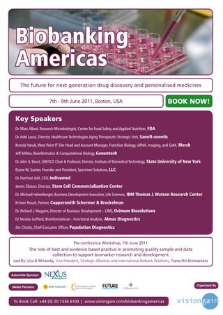 Biobanking
  Americas
     The future for next generation drug discovery and personalised medicines


                        7th - 9th June 2011, Boston, USA                                                            BOOK NOW!

  Key Speakers
  Dr. Marc Allard, Research Microbiologist, Center for Food Safety and Applied Nutrition, FDA
  Dr. Adel Laoui, Director, Healthcare Technologies Aging Therapeutic Strategic Unit, Sanofi-aventis
  Brenda Yanak, West Point IT Site Head and Account Manager, Franchise Biology, siRNA, Imaging, and GeM, Merck
  Jeff Milton, Bioinformatics & Computational Biology, Genentech
  Dr. John G. Baust, UNESCO Chair & Professor, Director, Institute of Biomedical Technology, State University of New York
  Elaine W. Gunter, Founder and President, Specimen Solutions, LLC
  Dr. Hartmut Juhl, CEO, Indivumed
  James Eliason, Director, Stem Cell Commercialization Center
  Dr. Michael Hehenberger, Business Development Executive, Life Sciences, IBM Thomas J. Watson Research Center
  Kristen Rosati, Partner, Coppersmith Schermer & Brockelman
  Dr. Richard J. Maguire, Director of Business Development – LIMS, Ocimum Biosolutions
  Dr Nicolas Goffard, Bioinformatician - Functional Analysis, Almac Diagnostics
  Jim Chinitz, Chief Executive Officer, Population Diagnostics


                                       Pre-conference Workshop, 7th June 2011
          The role of best and evidence based practice in promoting quality sample and data
                      collection to support biomarker research and development
 Led By: Lisa B Miranda, Vice President, Strategic Alliances and International Biobank Relations, Trans-Hit Biomarkers


Associate Sponsor

                                                            Driving the Industry Forward | www.futurepharmaus.com




                                                                                                                          Organised By
Media Partners



 To Book Call: +44 (0) 20 7336 6100 | www.visiongain.com/biobankingamericas
 