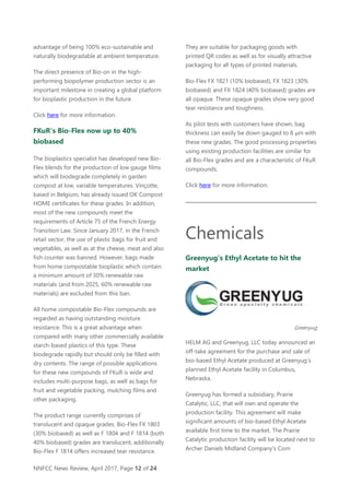 NNFCC News Review, April 2017, Page 12 of 24
advantage of being 100% eco-sustainable and
naturally biodegradable at ambient temperature.
The direct presence of Bio-on in the high-
performing biopolymer production sector is an
important milestone in creating a global platform
for bioplastic production in the future.
Click here for more information.
FKuR's Bio-Flex now up to 40%
biobased
The bioplastics specialist has developed new Bio-
Flex blends for the production of low gauge films
which will biodegrade completely in garden
compost at low, variable temperatures. Vinçotte,
based in Belgium, has already issued OK Compost
HOME certificates for these grades. In addition,
most of the new compounds meet the
requirements of Article 75 of the French Energy
Transition Law. Since January 2017, in the French
retail sector, the use of plastic bags for fruit and
vegetables, as well as at the cheese, meat and also
fish counter was banned. However, bags made
from home compostable bioplastic which contain
a minimum amount of 30% renewable raw
materials (and from 2025, 60% renewable raw
materials) are excluded from this ban.
All home compostable Bio-Flex compounds are
regarded as having outstanding moisture
resistance. This is a great advantage when
compared with many other commercially available
starch-based plastics of this type. These
biodegrade rapidly but should only be filled with
dry contents. The range of possible applications
for these new compounds of FKuR is wide and
includes multi-purpose bags, as well as bags for
fruit and vegetable packing, mulching films and
other packaging.
The product range currently comprises of
translucent and opaque grades. Bio-Flex FX 1803
(30% biobased) as well as F 1804 and F 1814 (both
40% biobased) grades are translucent, additionally
Bio-Flex F 1814 offers increased tear resistance.
They are suitable for packaging goods with
printed QR codes as well as for visually attractive
packaging for all types of printed materials.
Bio-Flex FX 1821 (10% biobased), FX 1823 (30%
biobased) and FX 1824 (40% biobased) grades are
all opaque. These opaque grades show very good
tear resistance and toughness.
As pilot tests with customers have shown, bag
thickness can easily be down gauged to 8 μm with
these new grades. The good processing properties
using existing production facilities are similar for
all Bio-Flex grades and are a characteristic of FKuR
compounds.
Click here for more information.
Chemicals
Greenyug's Ethyl Acetate to hit the
market
Greenyug
HELM AG and Greenyug, LLC today announced an
off-take agreement for the purchase and sale of
bio-based Ethyl Acetate produced at Greenyug’s
planned Ethyl Acetate facility in Columbus,
Nebraska.
Greenyug has formed a subsidiary, Prairie
Catalytic, LLC, that will own and operate the
production facility. This agreement will make
significant amounts of bio-based Ethyl Acetate
available first time to the market. The Prairie
Catalytic production facility will be located next to
Archer Daniels Midland Company's Corn
 