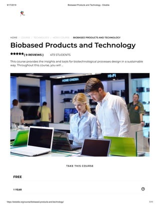 9/17/2019 Biobased Products and Technology - Edukite
https://edukite.org/course/biobased-products-and-technology/ 1/11
HOME / COURSE / TECHNOLOGY / VIDEO COURSE / BIOBASED PRODUCTS AND TECHNOLOGY
Biobased Products and Technology
( 9 REVIEWS ) 473 STUDENTS
This course provides the insights and tools for biotechnological processes design in a sustainable
way. Throughout this course, you will …

FREE
1 YEAR
TAKE THIS COURSE
 