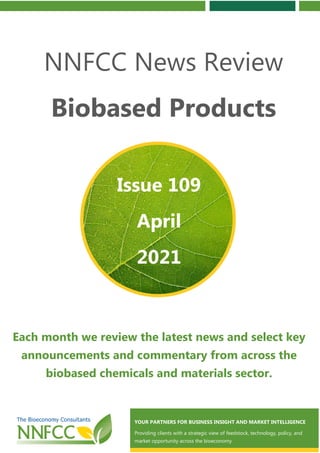 Contents
NNFCC News Review
Biobased Products
Each month we review the latest news and select key
announcements and commentary from across the
biobased chemicals and materials sector.
Issue 109
April
2021
YOUR PARTNERS FOR BUSINESS INSIGHT AND MARKET INTELLIGENCE
Providing clients with a strategic view of feedstock, technology, policy, and
market opportunity across the bioeconomy
 