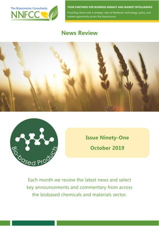 Contents
Each month we review the latest news and select
key announcements and commentary from across
the biobased chemicals and materials sector.
YOUR PARTNERS FOR BUSINESS INSIGHT AND MARKET INTELLIGENCE
Providing clients with a strategic view of feedstock, technology, policy, and
market opportunity across the bioeconomy
News Review
Issue Ninety-One
October 2019
 