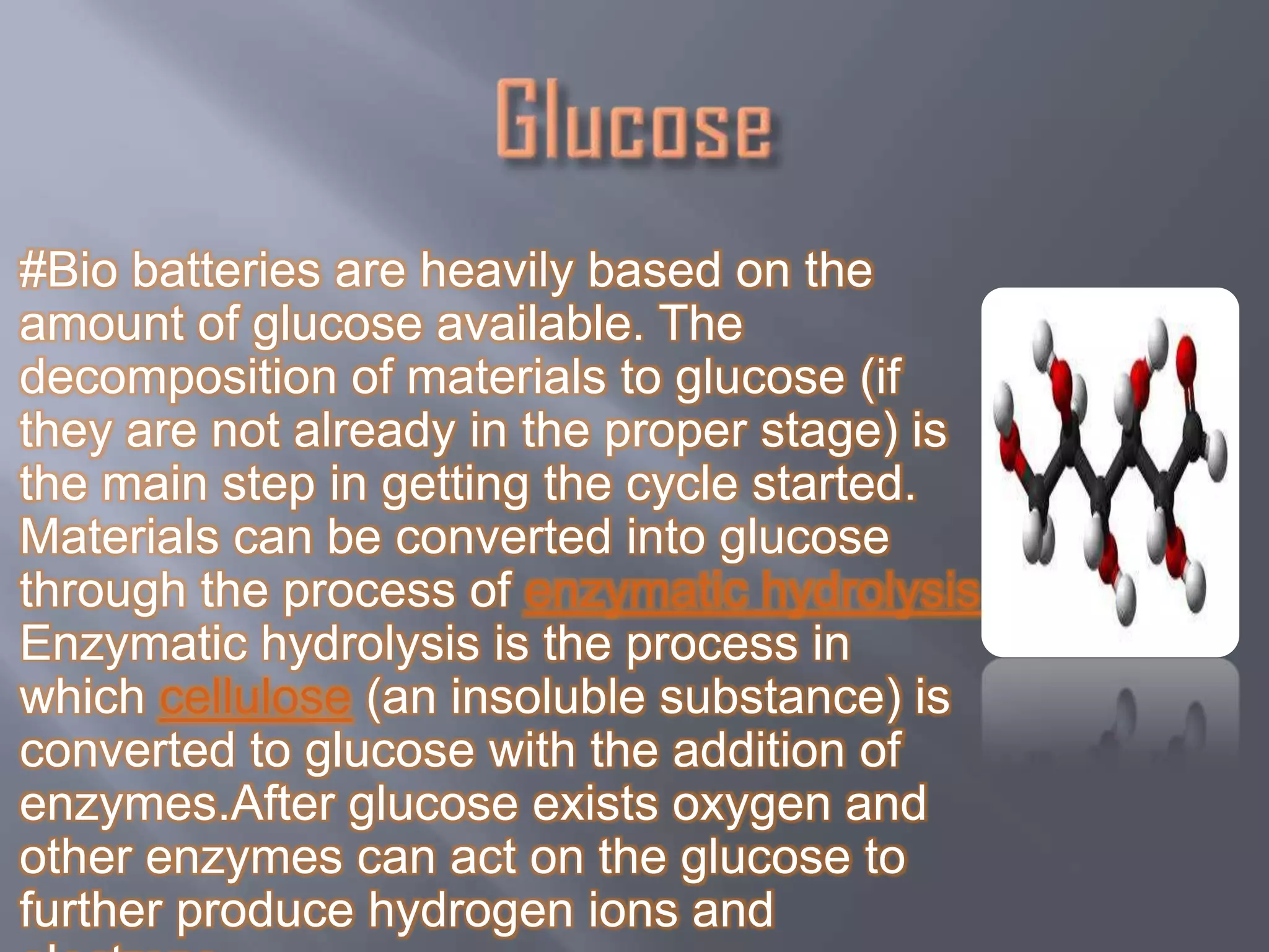 #Bio batteries are heavily based on the
amount of glucose available. The
decomposition of materials to glucose (if
they are not already in the proper stage) is
the main step in getting the cycle started.
Materials can be converted into glucose
through the process of enzymatic hydrolysis.
Enzymatic hydrolysis is the process in
which cellulose (an insoluble substance) is
converted to glucose with the addition of
enzymes.After glucose exists oxygen and
other enzymes can act on the glucose to
further produce hydrogen ions and
 