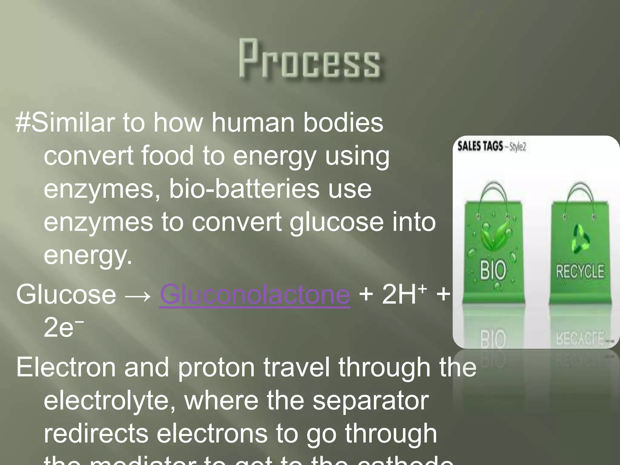 #Similar to how human bodies
  convert food to energy using
  enzymes, bio-batteries use
  enzymes to convert glucose into
  energy.
Glucose → Gluconolactone + 2H+ +
  2e−
Electron and proton travel through the
  electrolyte, where the separator
  redirects electrons to go through
 
