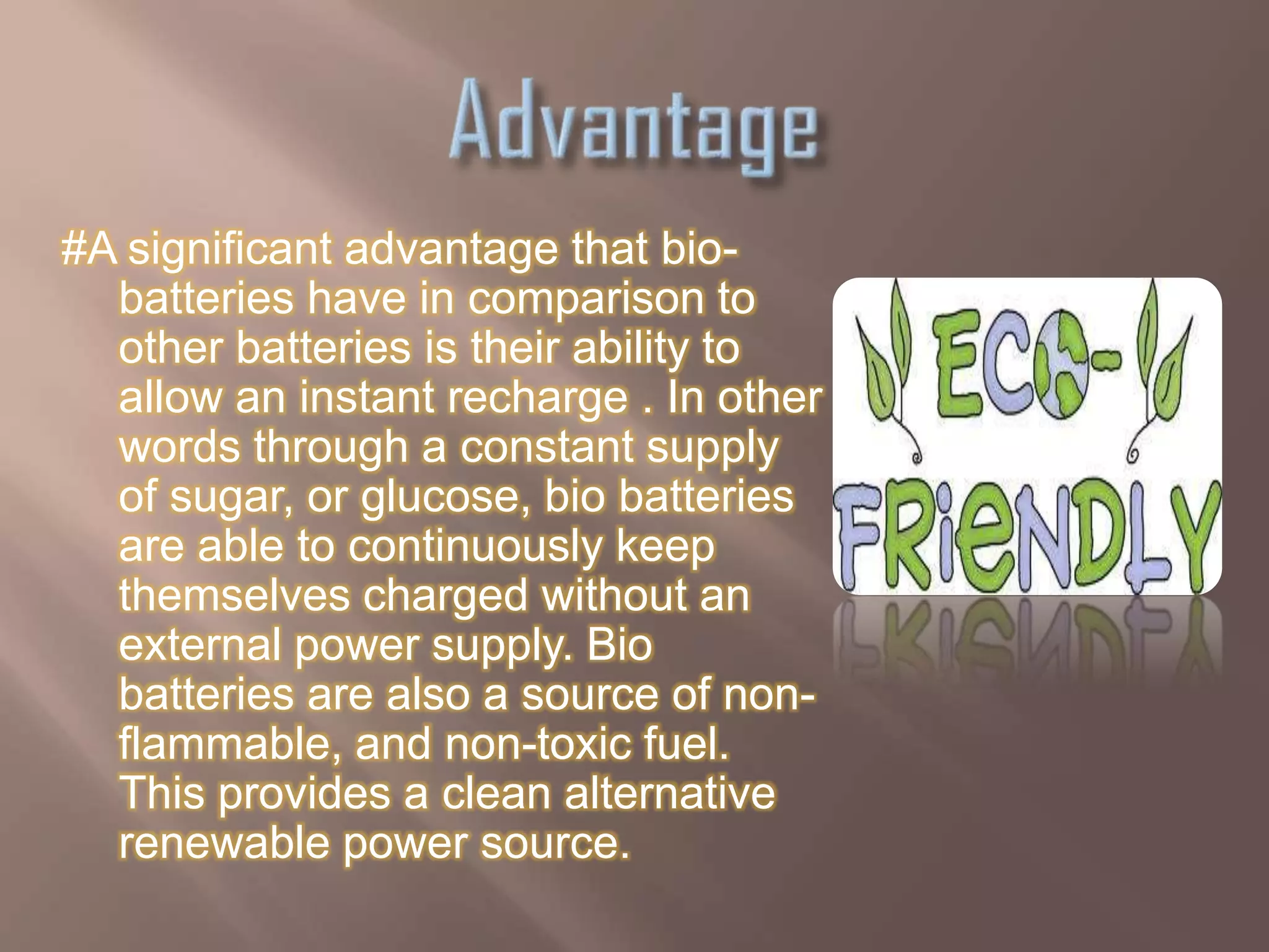 #A significant advantage that bio-
  batteries have in comparison to
  other batteries is their ability to
  allow an instant recharge . In other
  words through a constant supply
  of sugar, or glucose, bio batteries
  are able to continuously keep
  themselves charged without an
  external power supply. Bio
  batteries are also a source of non-
  flammable, and non-toxic fuel.
  This provides a clean alternative
  renewable power source.
 