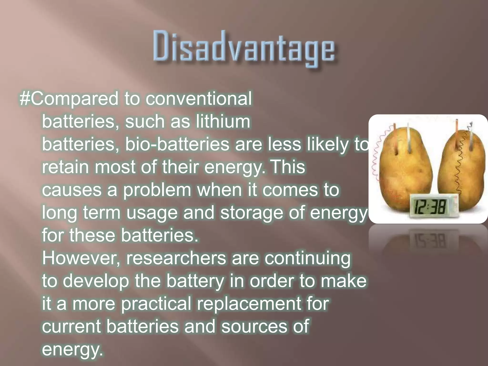 #Compared to conventional
  batteries, such as lithium
  batteries, bio-batteries are less likely to
  retain most of their energy. This
  causes a problem when it comes to
  long term usage and storage of energy
  for these batteries.
  However, researchers are continuing
  to develop the battery in order to make
  it a more practical replacement for
  current batteries and sources of
  energy.
 