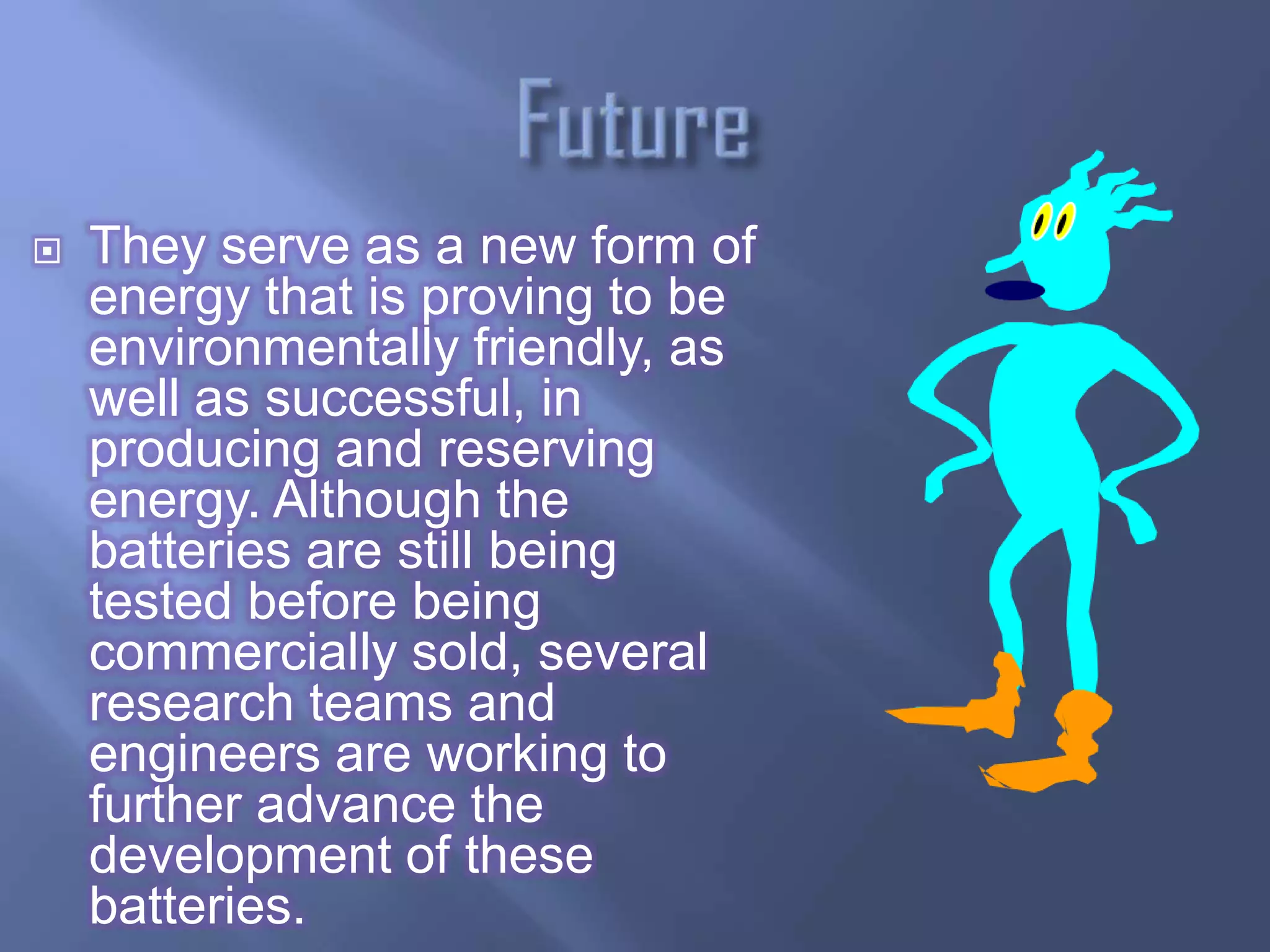    They serve as a new form of
    energy that is proving to be
    environmentally friendly, as
    well as successful, in
    producing and reserving
    energy. Although the
    batteries are still being
    tested before being
    commercially sold, several
    research teams and
    engineers are working to
    further advance the
    development of these
    batteries.
 