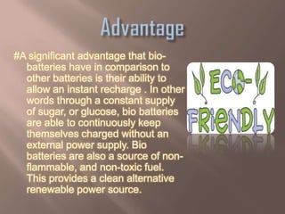 #A significant advantage that bio-
  batteries have in comparison to
  other batteries is their ability to
  allow an instant recharge . In other
  words through a constant supply
  of sugar, or glucose, bio batteries
  are able to continuously keep
  themselves charged without an
  external power supply. Bio
  batteries are also a source of non-
  flammable, and non-toxic fuel.
  This provides a clean alternative
  renewable power source.
 