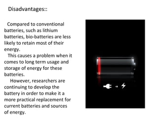 Disadvantages::
Compared to conventional
batteries, such as lithium
batteries, bio-batteries are less
likely to retain most of their
energy.
This causes a problem when it
comes to long term usage and
storage of energy for these
batteries.
However, researchers are
continuing to develop the
battery in order to make it a
more practical replacement for
current batteries and sources
of energy.
 