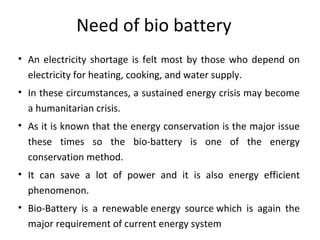 Need of bio battery
• An electricity shortage is felt most by those who depend on
electricity for heating, cooking, and water supply.
• In these circumstances, a sustained energy crisis may become
a humanitarian crisis.
• As it is known that the energy conservation is the major issue
these times so the bio-battery is one of the energy
conservation method.
• It can save a lot of power and it is also energy efficient
phenomenon.
• Bio-Battery is a renewable energy source which is again the
major requirement of current energy system
 