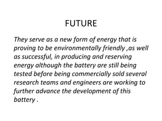FUTURE
They serve as a new form of energy that is
proving to be environmentally friendly ,as well
as successful, in producing and reserving
energy although the battery are still being
tested before being commercially sold several
research teams and engineers are working to
further advance the development of this
battery .
 