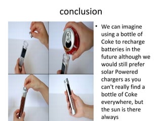 conclusion
• We can imagine
using a bottle of
Coke to recharge
batteries in the
future although we
would still prefer
solar Powered
chargers as you
can't really find a
bottle of Coke
everywhere, but
the sun is there
always
 