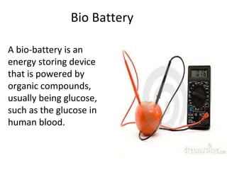 A bio-battery is an
energy storing device
that is powered by
organic compounds,
usually being glucose,
such as the glucose in
human blood.
Bio Battery
 