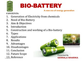 BIO-BATTERY
CONTENTS:
1. Generation of Electricity from chemicals
2. Need of Bio-Battery
3. Aim & Objectives
4. Introduction
5. Construction and working of a Bio-battery
6. Types
7. Applications
8. Results
9. Advantages
10. Disadvantages
11. Conclusion
12. Future Scope
13. Reference
A new era of energy generation
9/10/2022
Presented By
GERRALA NIHARIKA
 