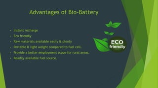 Advantages of Bio-Battery
• Instant recharge
• Eco friendly
• Raw materials available easily & plenty
• Portable & light weight compared to fuel cell.
• Provide a better employment scope for rural areas.
• Readily available fuel source.
 