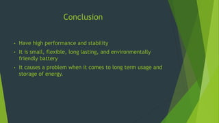 Conclusion
• Have high performance and stability
• It is small, flexible, long lasting, and environmentally
friendly battery
• It causes a problem when it comes to long term usage and
storage of energy.
 