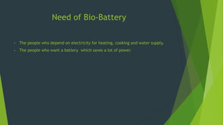Need of Bio-Battery
• The people who depend on electricity for heating, cooking and water supply.
• The people who want a battery which saves a lot of power.
 